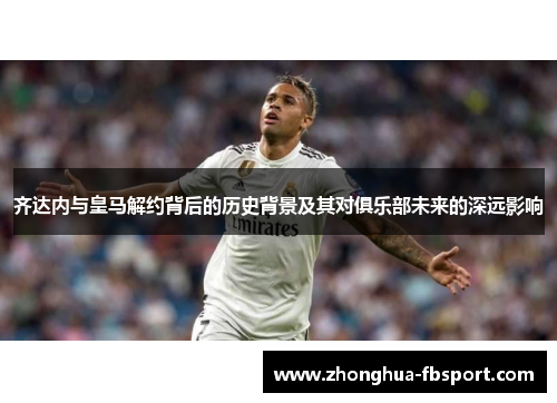 齐达内与皇马解约背后的历史背景及其对俱乐部未来的深远影响