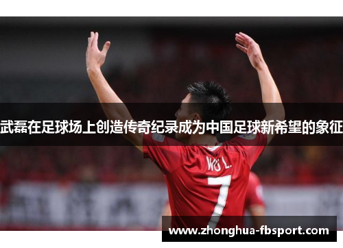 武磊在足球场上创造传奇纪录成为中国足球新希望的象征