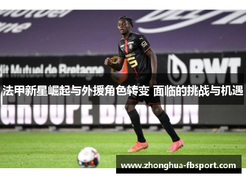 法甲新星崛起与外援角色转变 面临的挑战与机遇 法甲新星崛起与外援角色转变 面临的挑战与机遇
