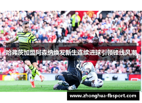 哈弗茨加盟阿森纳焕发新生连续进球引领锋线风潮